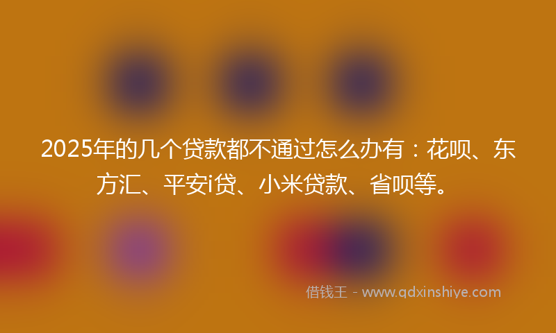 2025年的几个贷款都不通过怎么办有：花呗、东方汇、平安i贷、小米贷款、省呗等。