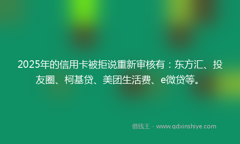 2025年的信用卡被拒说重新审核有：东方汇、投友圈、柯基贷、美团生活费、e微贷等。