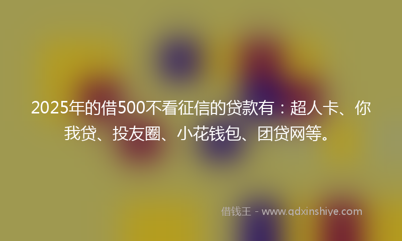 2025年的借500不看征信的贷款有：超人卡、你我贷、投友圈、小花钱包、团贷网等。