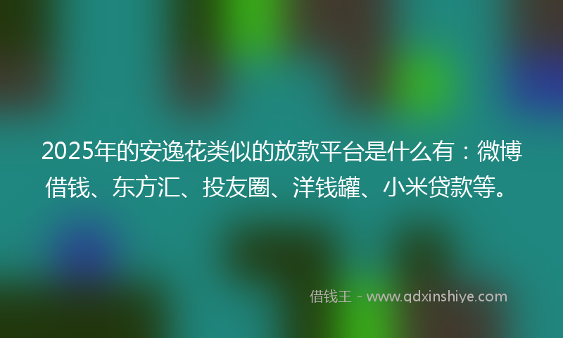 2025年的安逸花类似的放款平台是什么有：微博借钱、东方汇、投友圈、洋钱罐、小米贷款等。
