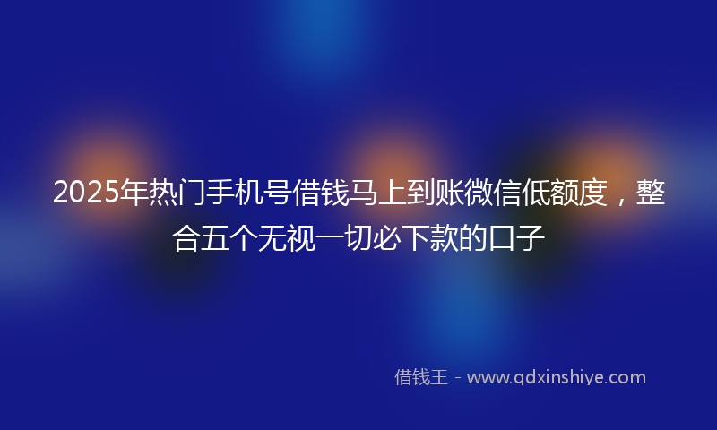 2025年热门手机号借钱马上到账微信低额度，整合五个无视一切必下款的口子