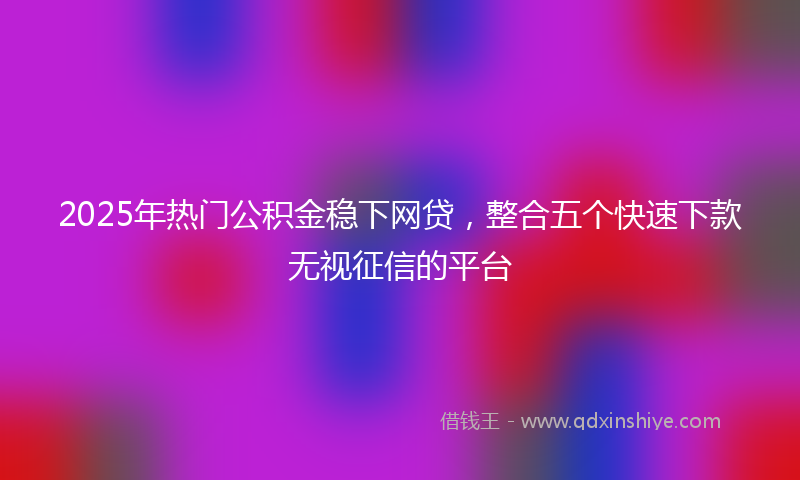2025年热门公积金稳下网贷，整合五个快速下款无视征信的平台