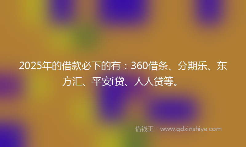 2025年的借款必下的有：360借条、分期乐、东方汇、平安i贷、人人贷等。