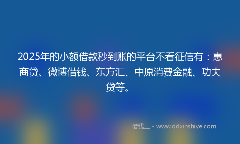 2025年的小额借款秒到账的平台不看征信有：惠商贷、微博借钱、东方汇、中原消费金融、功夫贷等。