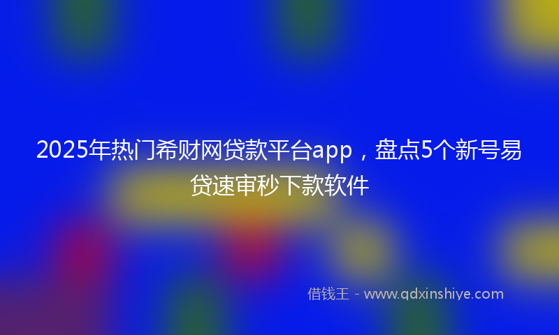 2025年热门希财网贷款平台app，盘点5个新号易贷速审秒下款软件