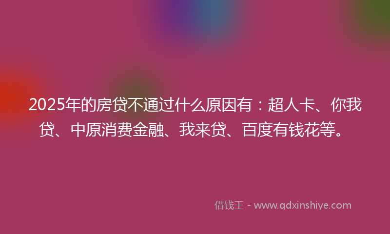 2025年的房贷不通过什么原因有：超人卡、你我贷、中原消费金融、我来贷、百度有钱花等。