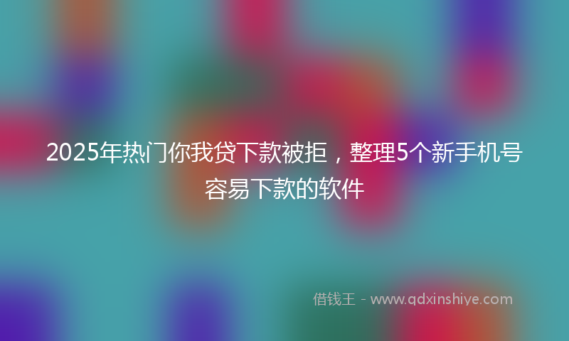 2025年热门你我贷下款被拒，整理5个新手机号容易下款的软件
