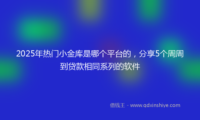 2025年热门小金库是哪个平台的，分享5个周周到贷款相同系列的软件