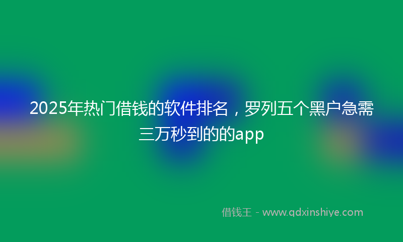 2025年热门借钱的软件排名，罗列五个黑户急需三万秒到的的app