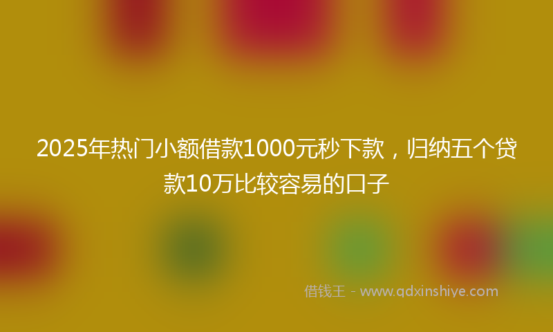 2025年热门小额借款1000元秒下款，归纳五个贷款10万比较容易的口子