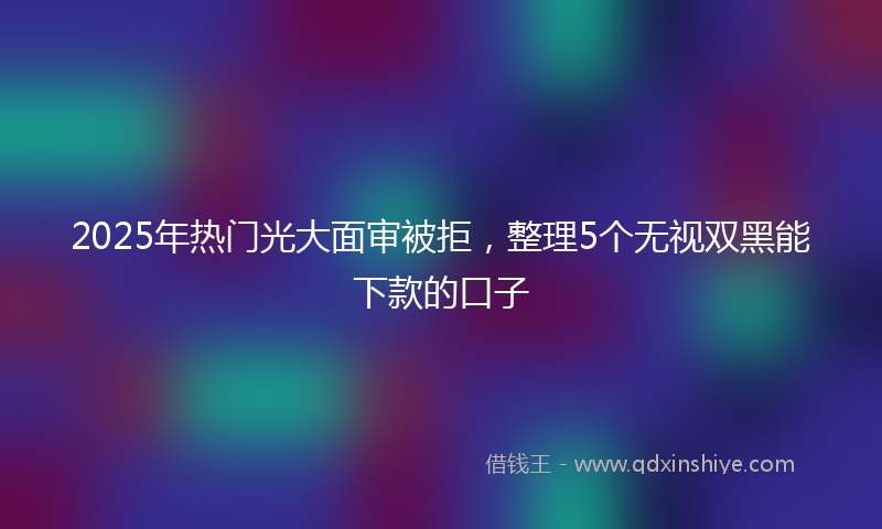 2025年热门光大面审被拒，整理5个无视双黑能下款的口子