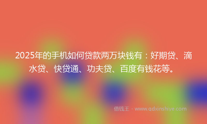 2025年的手机如何贷款两万块钱有：好期贷、滴水贷、快贷通、功夫贷、百度有钱花等。