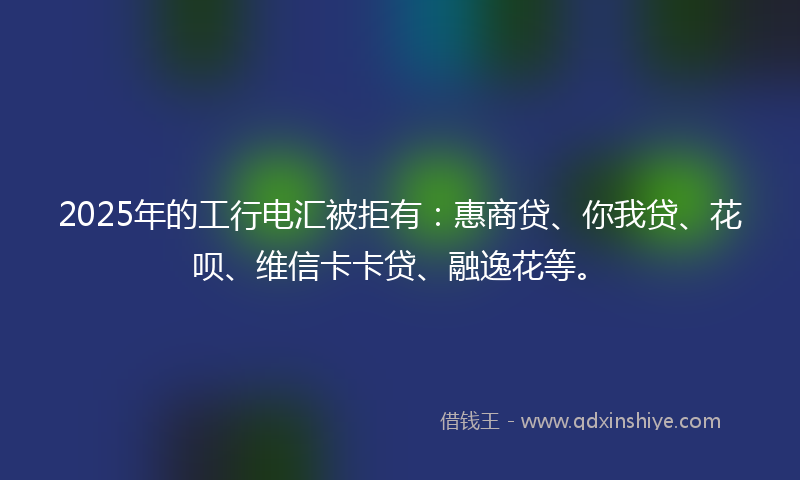 2025年的工行电汇被拒有：惠商贷、你我贷、花呗、维信卡卡贷、融逸花等。