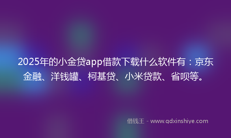2025年的小金贷app借款下载什么软件有：京东金融、洋钱罐、柯基贷、小米贷款、省呗等。