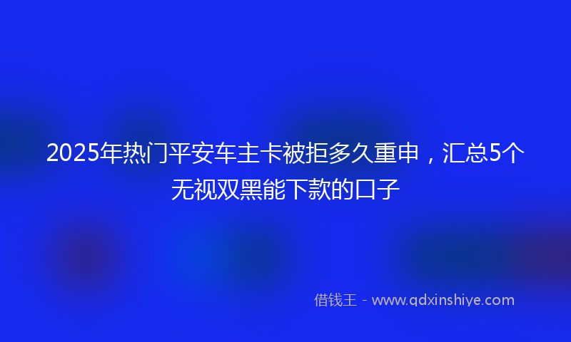 2025年热门平安车主卡被拒多久重申，汇总5个无视双黑能下款的口子