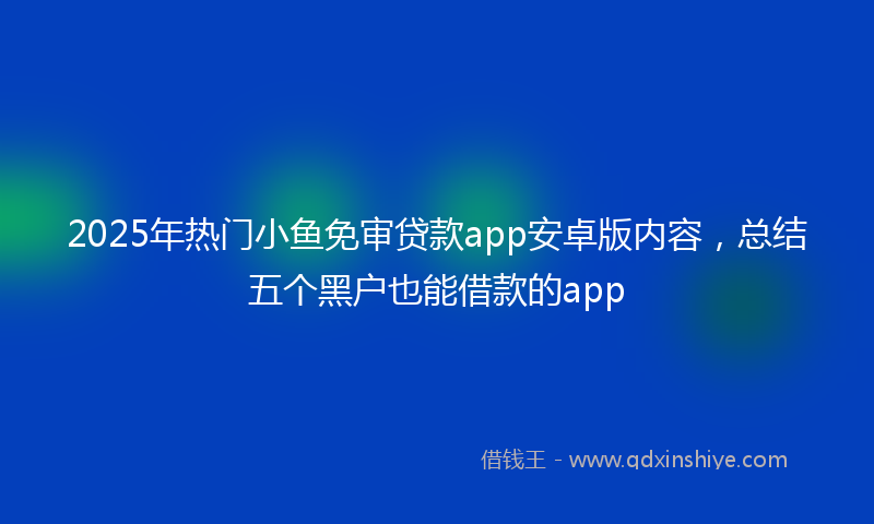 2025年热门小鱼免审贷款app安卓版内容，总结五个黑户也能借款的app