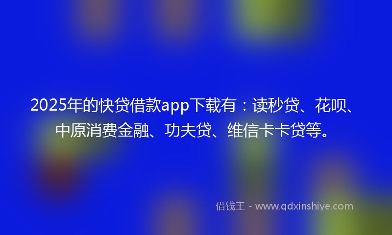 2025年的快贷借款app下载有：读秒贷、花呗、中原消费金融、功夫贷、维信卡卡贷等。