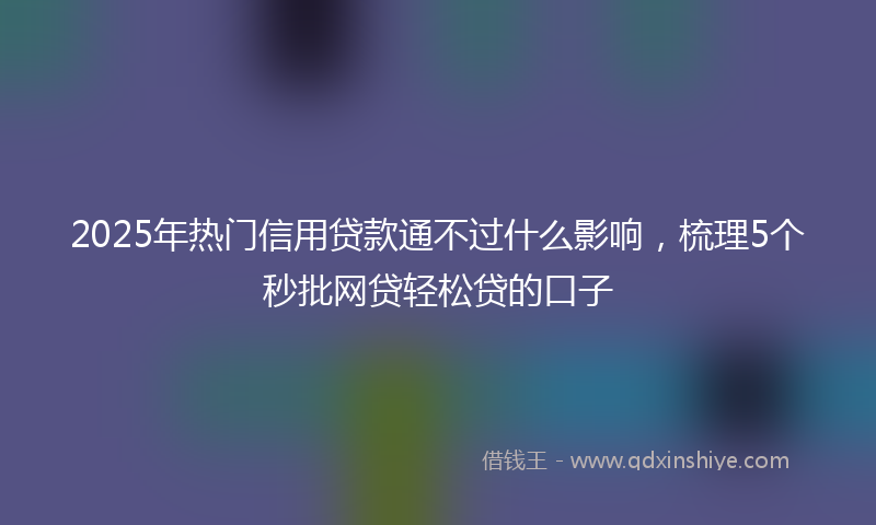 2025年热门信用贷款通不过什么影响，梳理5个秒批网贷轻松贷的口子