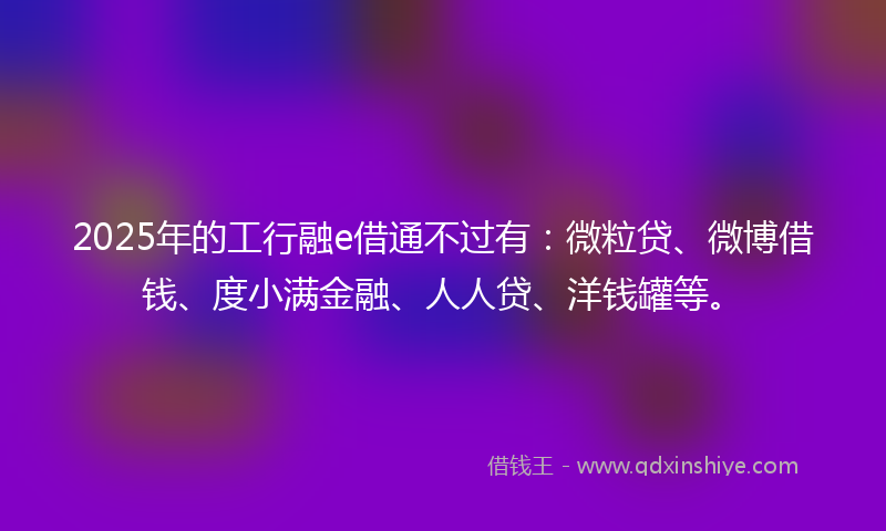 2025年的工行融e借通不过有：微粒贷、微博借钱、度小满金融、人人贷、洋钱罐等。