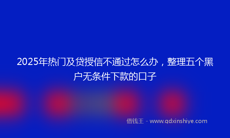 2025年热门及贷授信不通过怎么办，整理五个黑户无条件下款的口子