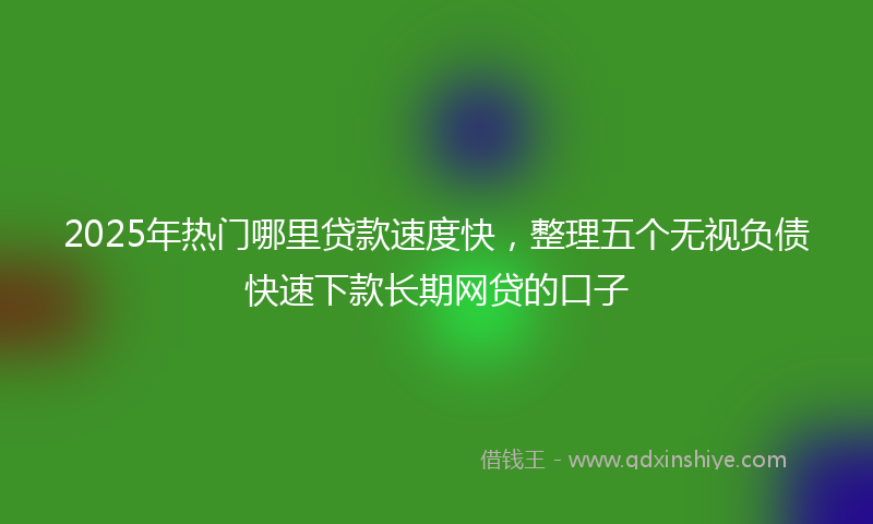 2025年热门哪里贷款速度快，整理五个无视负债快速下款长期网贷的口子