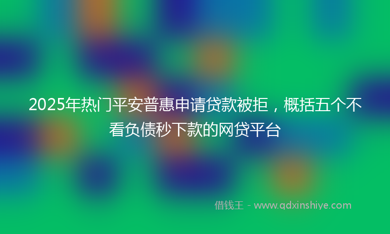 2025年热门平安普惠申请贷款被拒，概括五个不看负债秒下款的网贷平台