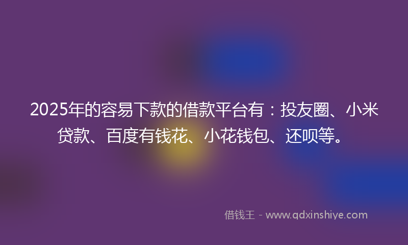 2025年的容易下款的借款平台有：投友圈、小米贷款、百度有钱花、小花钱包、还呗等。