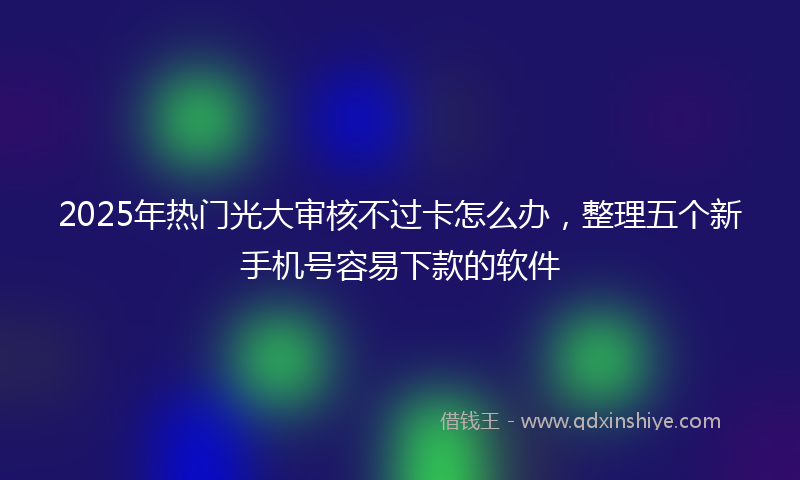2025年热门光大审核不过卡怎么办，整理五个新手机号容易下款的软件