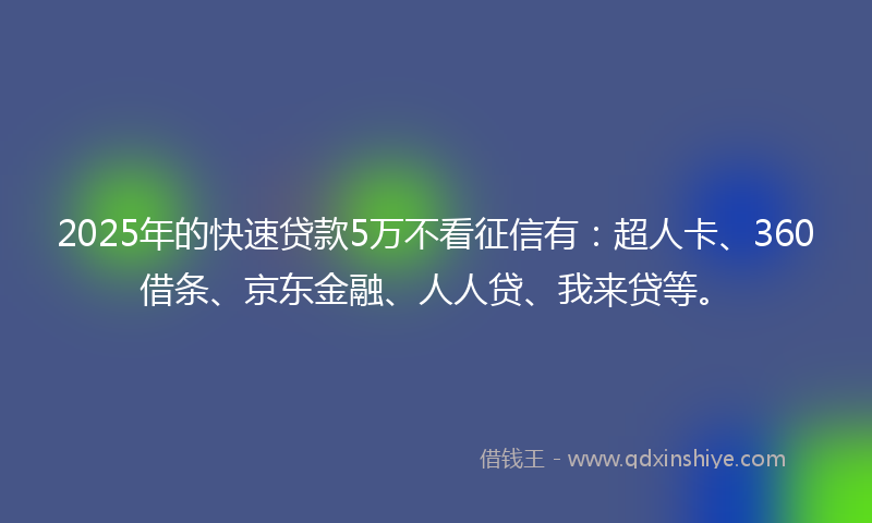 2025年的快速贷款5万不看征信有：超人卡、360借条、京东金融、人人贷、我来贷等。