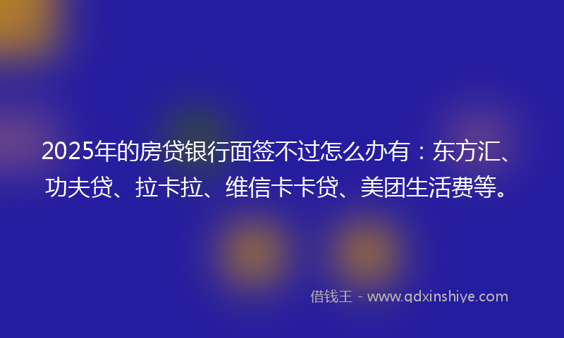 2025年的房贷银行面签不过怎么办有：东方汇、功夫贷、拉卡拉、维信卡卡贷、美团生活费等。