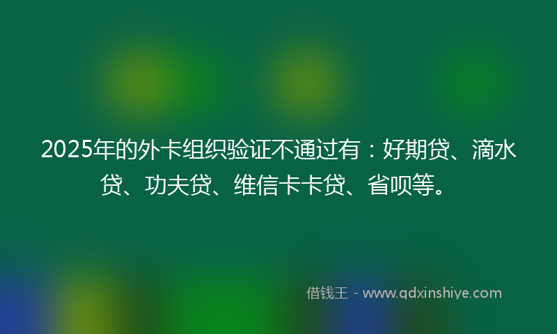 2025年的外卡组织验证不通过有：好期贷、滴水贷、功夫贷、维信卡卡贷、省呗等。