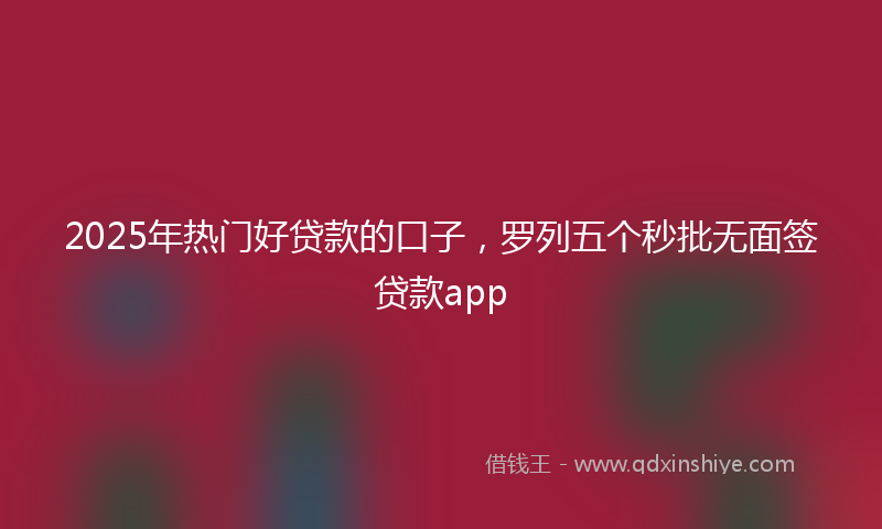 2025年热门好贷款的口子，罗列五个秒批无面签贷款app
