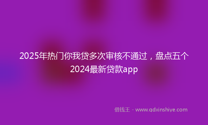 2025年热门你我贷多次审核不通过，盘点五个2024最新贷款app