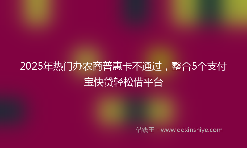 2025年热门办农商普惠卡不通过，整合5个支付宝快贷轻松借平台