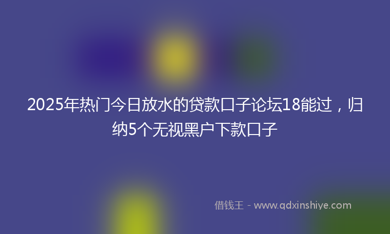 2025年热门今日放水的贷款口子论坛18能过，归纳5个无视黑户下款口子