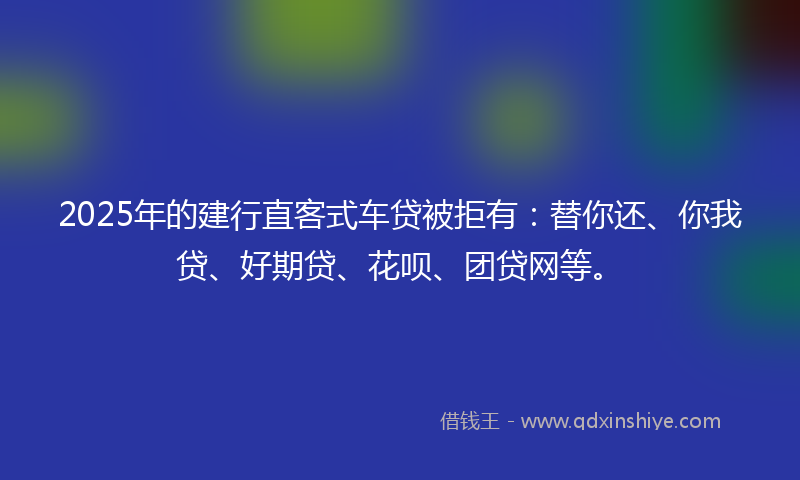 2025年的建行直客式车贷被拒有：替你还、你我贷、好期贷、花呗、团贷网等。