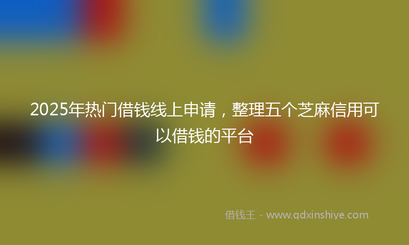 2025年热门借钱线上申请，整理五个芝麻信用可以借钱的平台