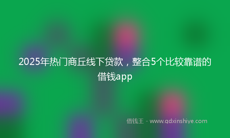 2025年热门商丘线下贷款，整合5个比较靠谱的借钱app
