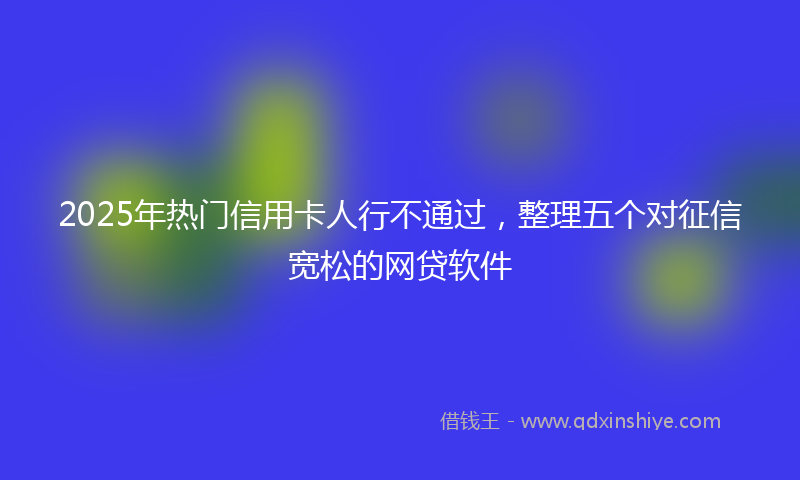 2025年热门信用卡人行不通过，整理五个对征信宽松的网贷软件