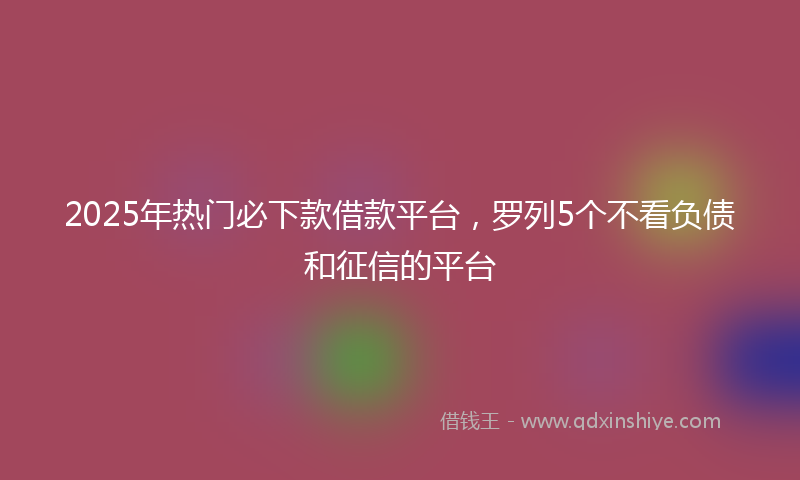 2025年热门必下款借款平台，罗列5个不看负债和征信的平台