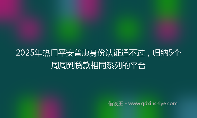2025年热门平安普惠身份认证通不过，归纳5个周周到贷款相同系列的平台