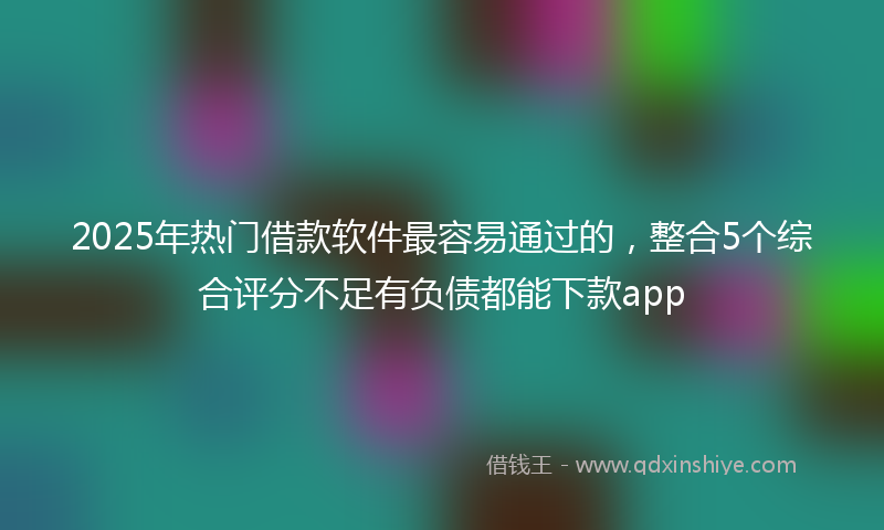 2025年热门借款软件最容易通过的，整合5个综合评分不足有负债都能下款app