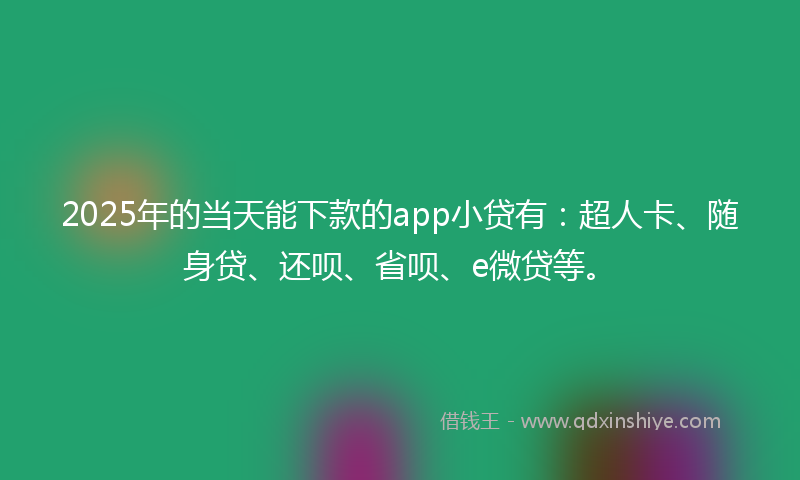 2025年的当天能下款的app小贷有：超人卡、随身贷、还呗、省呗、e微贷等。