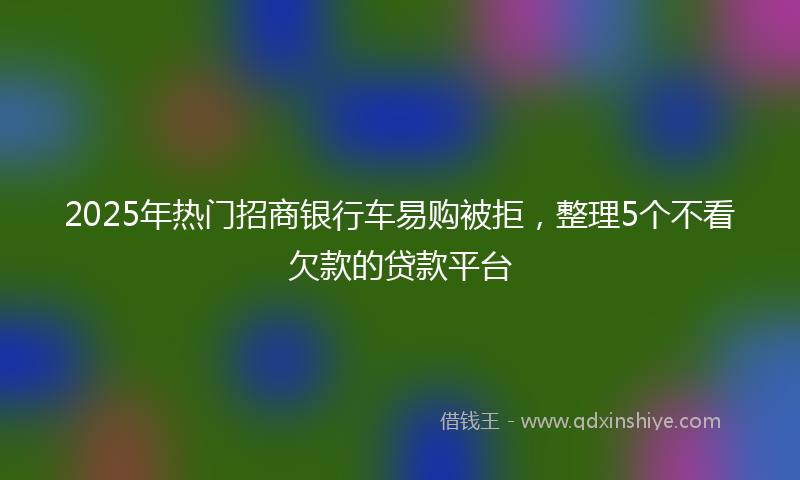 2025年热门招商银行车易购被拒，整理5个不看欠款的贷款平台