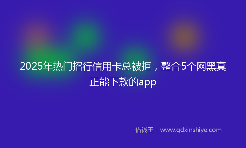 2025年热门招行信用卡总被拒，整合5个网黑真正能下款的app