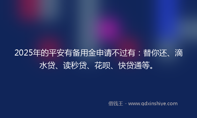 2025年的平安有备用金申请不过有：替你还、滴水贷、读秒贷、花呗、快贷通等。