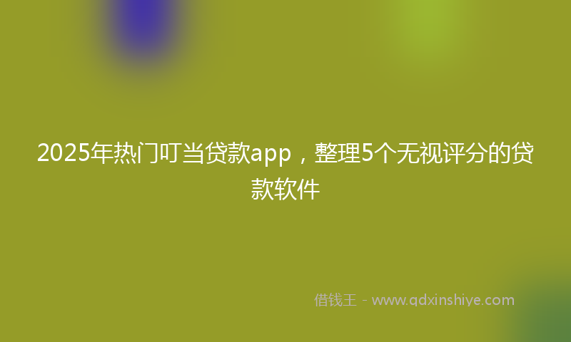 2025年热门叮当贷款app，整理5个无视评分的贷款软件