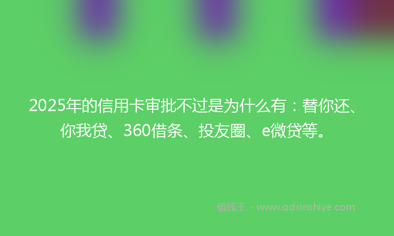 2025年的信用卡审批不过是为什么有：替你还、你我贷、360借条、投友圈、e微贷等。