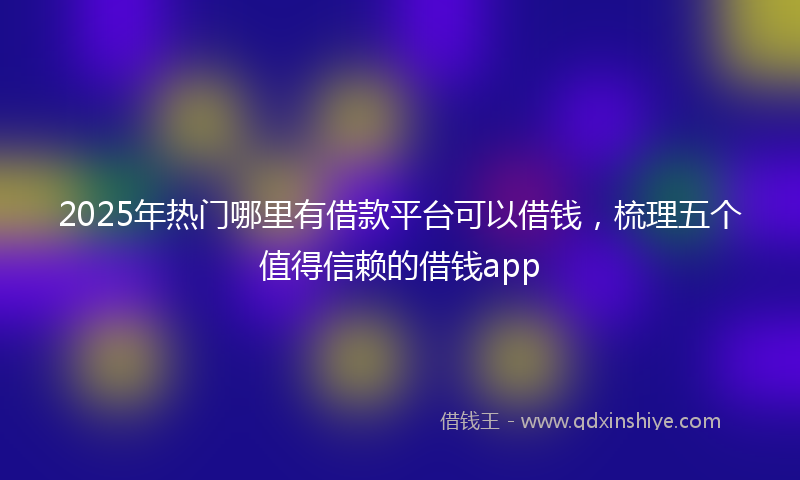 2025年热门哪里有借款平台可以借钱，梳理五个值得信赖的借钱app