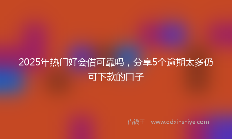 2025年热门好会借可靠吗，分享5个逾期太多仍可下款的口子